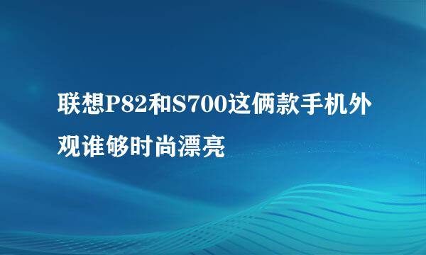 联想P82和S700这俩款手机外观谁够时尚漂亮