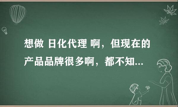 想做 日化代理 啊，但现在的产品品牌很多啊，都不知道选那种好？