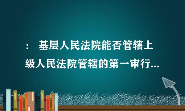 ： 基层人民法院能否管辖上级人民法院管辖的第一审行政案件？请回答，谢谢。诉讼代表人：王合安 20