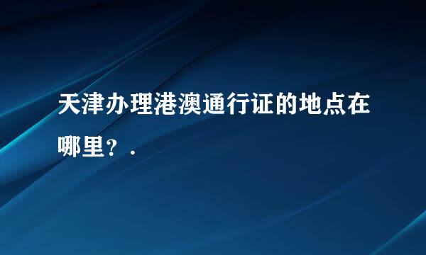 天津办理港澳通行证的地点在哪里？.