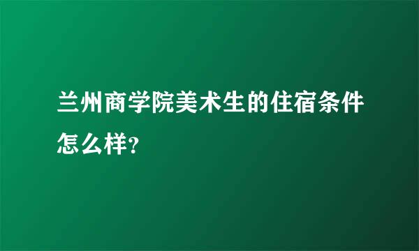 兰州商学院美术生的住宿条件怎么样？