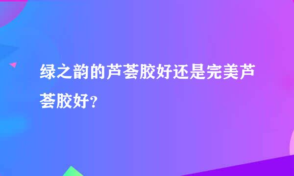 绿之韵的芦荟胶好还是完美芦荟胶好？