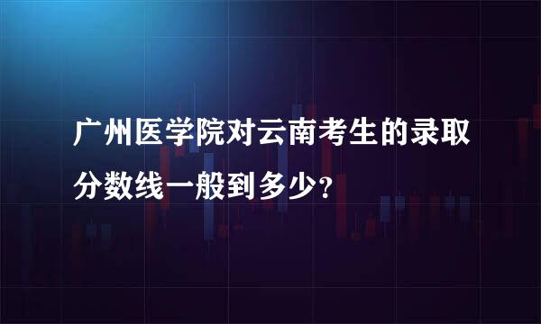 广州医学院对云南考生的录取分数线一般到多少？