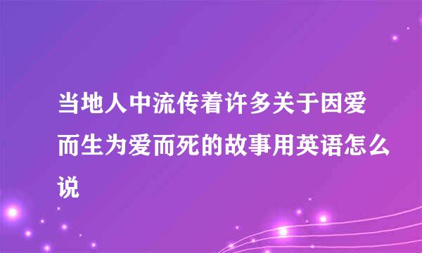 当地人中流传着许多关于因爱而生为爱而死的故事用英语怎么说