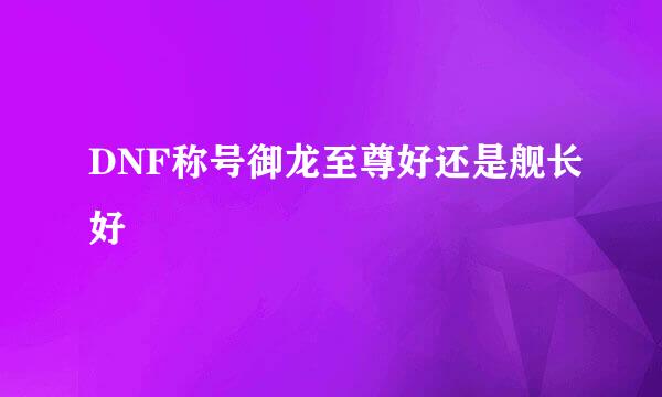 DNF称号御龙至尊好还是舰长好