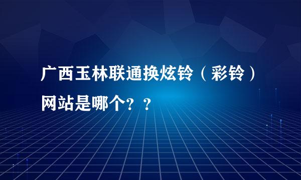 广西玉林联通换炫铃（彩铃）网站是哪个？？