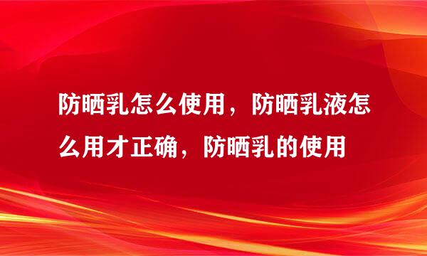 防晒乳怎么使用，防晒乳液怎么用才正确，防晒乳的使用