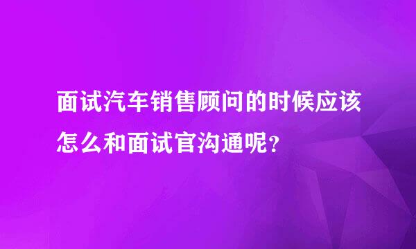 面试汽车销售顾问的时候应该怎么和面试官沟通呢？