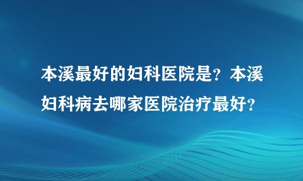 本溪最好的妇科医院是？本溪妇科病去哪家医院治疗最好？