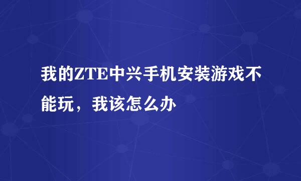 我的ZTE中兴手机安装游戏不能玩，我该怎么办