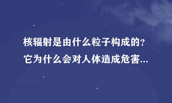 核辐射是由什么粒子构成的？它为什么会对人体造成危害呢？微观的解释，好吗？谢谢