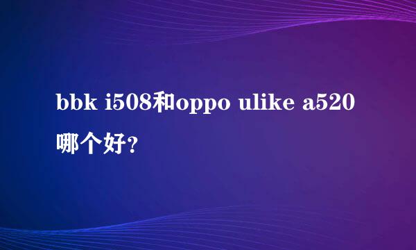 bbk i508和oppo ulike a520哪个好？