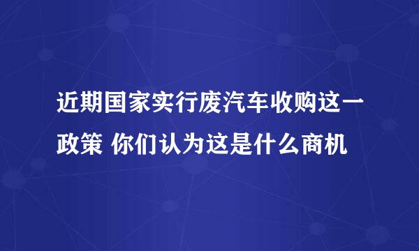 近期国家实行废汽车收购这一政策 你们认为这是什么商机