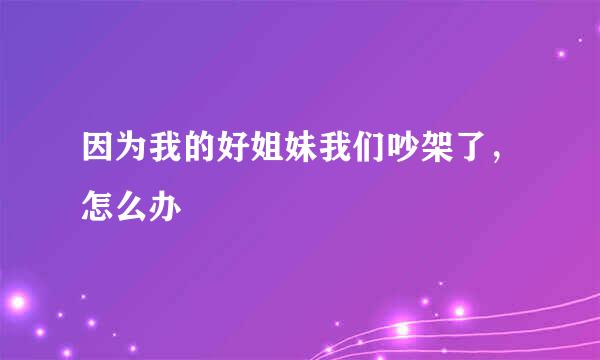 因为我的好姐妹我们吵架了，怎么办