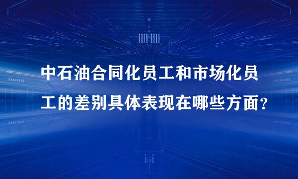 中石油合同化员工和市场化员工的差别具体表现在哪些方面？