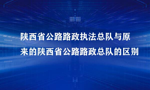 陕西省公路路政执法总队与原来的陕西省公路路政总队的区别