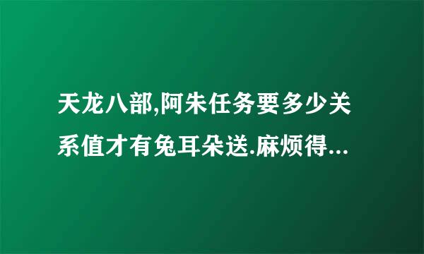 天龙八部,阿朱任务要多少关系值才有兔耳朵送.麻烦得过的人帮个忙.