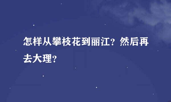 怎样从攀枝花到丽江？然后再去大理？