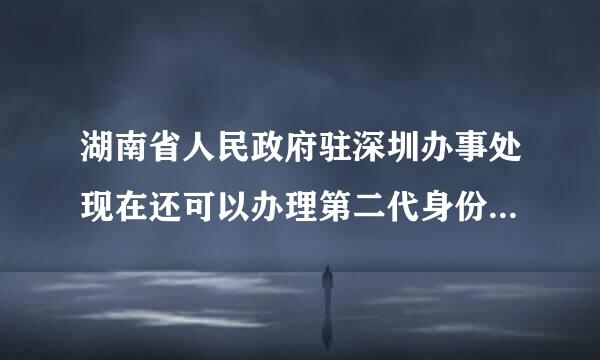 湖南省人民政府驻深圳办事处现在还可以办理第二代身份证吗？？？如果可以需要带些什么东西？