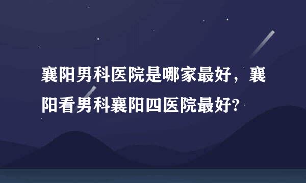 襄阳男科医院是哪家最好，襄阳看男科襄阳四医院最好?