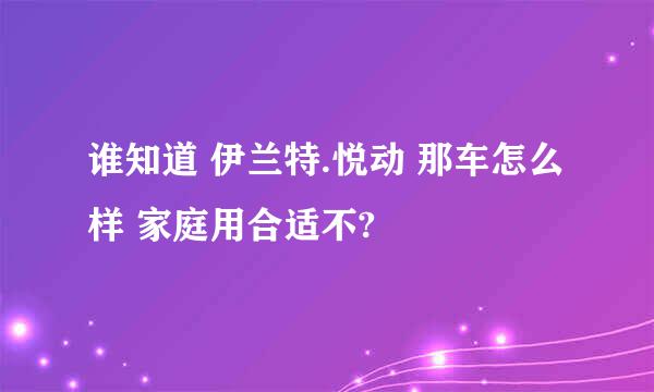 谁知道 伊兰特.悦动 那车怎么样 家庭用合适不?