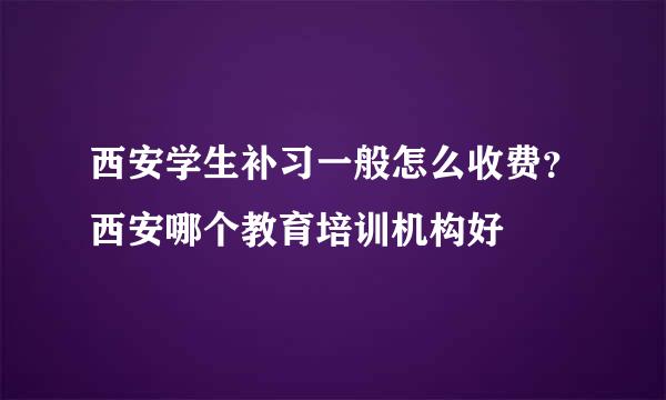 西安学生补习一般怎么收费？西安哪个教育培训机构好