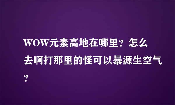 WOW元素高地在哪里？怎么去啊打那里的怪可以暴源生空气？