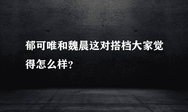 郁可唯和魏晨这对搭档大家觉得怎么样？