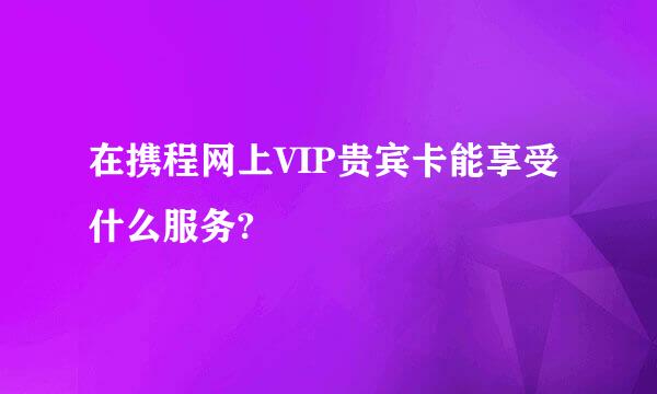 在携程网上VIP贵宾卡能享受什么服务?