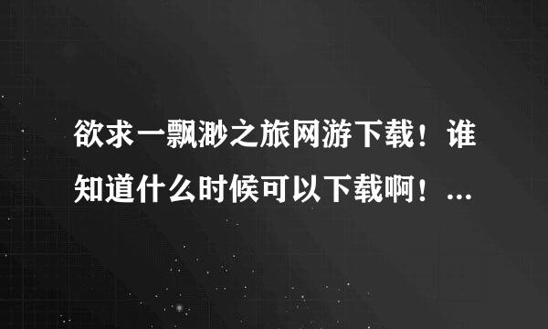 欲求一飘渺之旅网游下载！谁知道什么时候可以下载啊！啥时候公测啊！