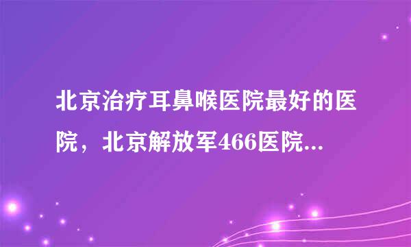 北京治疗耳鼻喉医院最好的医院，北京解放军466医院怎么样？