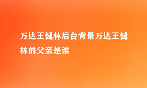 万达王健林后台背景万达王健林的父亲是谁