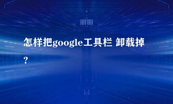 怎样把google工具栏 卸载掉？