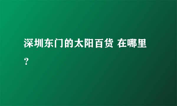 深圳东门的太阳百货 在哪里？