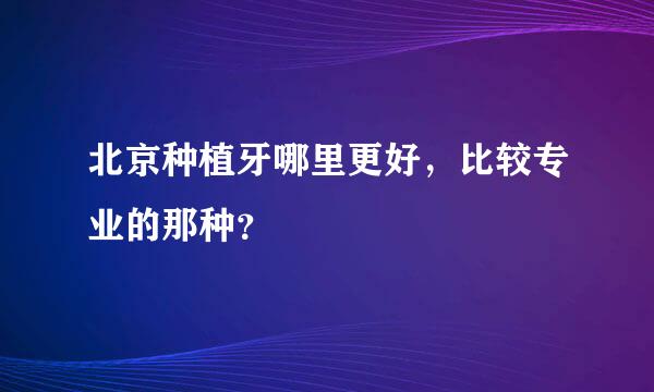 北京种植牙哪里更好，比较专业的那种？