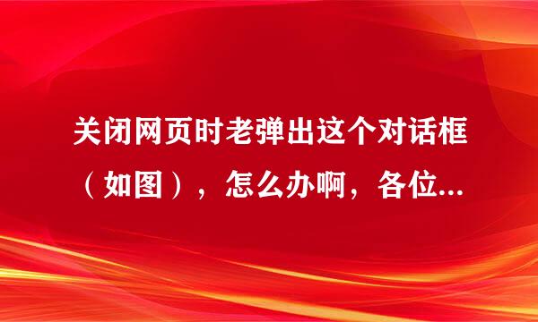 关闭网页时老弹出这个对话框（如图），怎么办啊，各位老大帮帮忙