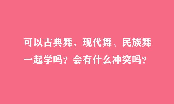 可以古典舞，现代舞、民族舞一起学吗？会有什么冲突吗？