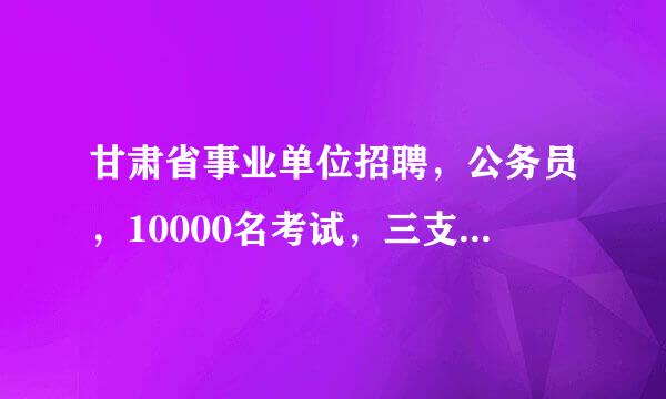 甘肃省事业单位招聘，公务员，10000名考试，三支一扶有什么区别？都考些什么，每年大概什么时候报名？...