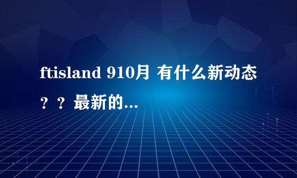 ftisland 910月 有什么新动态？？最新的专辑叫什么？？