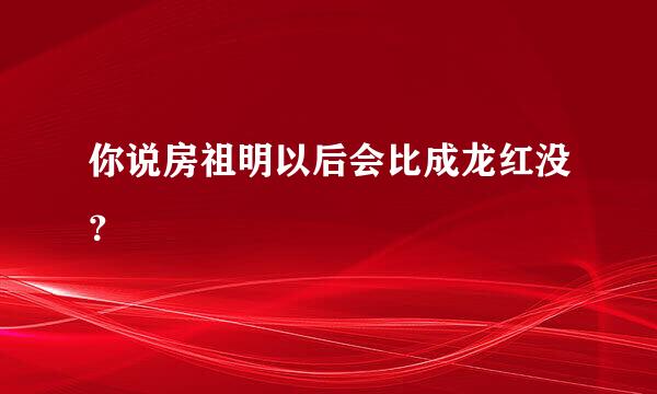 你说房祖明以后会比成龙红没？