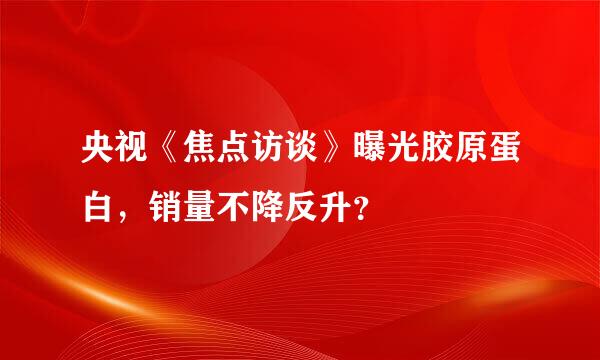 央视《焦点访谈》曝光胶原蛋白，销量不降反升？