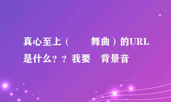 真心至上（搖頭舞曲）的URL是什么？？我要設背景音樂