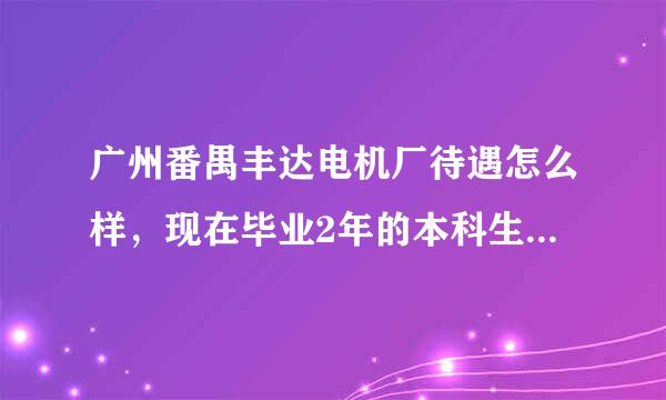 广州番禺丰达电机厂待遇怎么样，现在毕业2年的本科生一般在里面可以拿多少底薪，加班多不多，谢谢