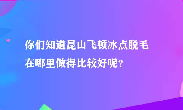 你们知道昆山飞顿冰点脱毛 在哪里做得比较好呢？