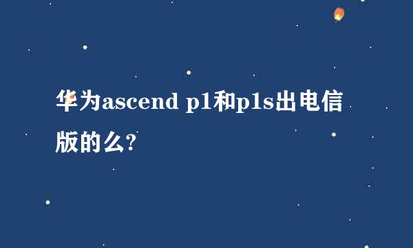 华为ascend p1和p1s出电信版的么?