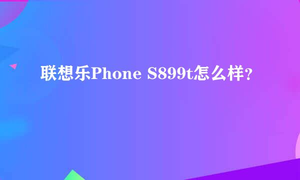 联想乐Phone S899t怎么样？