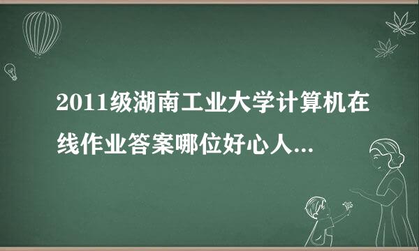 2011级湖南工业大学计算机在线作业答案哪位好心人事有木有？？？