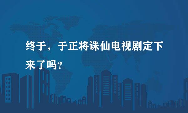 终于，于正将诛仙电视剧定下来了吗？