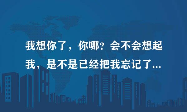 我想你了，你哪？会不会想起我，是不是已经把我忘记了………其实是真的不舍，真的想你……可是你却说让我当你死了，当你不存在，是你的错，对我没有情，你是你我是我………不愿意和我做朋友………我的心一片空白，说不出的滋味