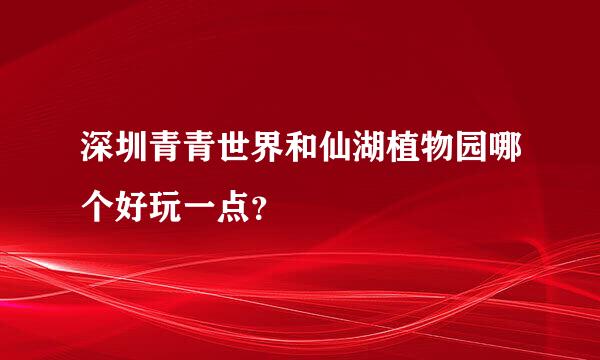 深圳青青世界和仙湖植物园哪个好玩一点？